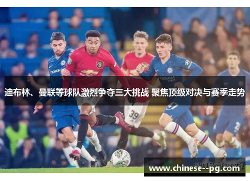 迪布林、曼联等球队激烈争夺三大挑战 聚焦顶级对决与赛季走势